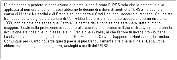 Casella di testo: L'unico paese a perdere in popolazione e in produzione  stato l'URSS solo che la percentuale va applicata al numero di abitanti, cos abbiamo le decine di milioni di morti che l'URSS ha subito a causa di Hitler e Mussolini e di Francia ed Inghilterra e Stati Uniti con l'accordo di Monaco. Chi insiste tra i cessi della borghesia a parlare di Von Ribbentrop e Stalin come se avessero fatto un errore nel 1939, non calcola che senza quell'"errore" le perdite della popolazione sarebbero state di molto maggiori. Il calo della produzione in rapporto alla popolazione  invece in Italia e Grecia dimostra che la rivoluzione era possibile, di classe, sia in Grecia che in Italia, al che l'errore fu invece proprio Yalta !!!  La statistica non include gli altri paesi dell'Est Europa, la Cina, il Giappone, il Nord Africa, la Turchia. Comunque per quanto riguarda questi paesi si pu tranquillamente dire che la Cina e l'Est Europa ebbero dati conseguenti alla guerra, analoghi a quelli dell'URSS.
