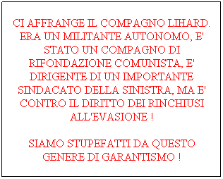 Casella di testo: CI AFFRANGE IL COMPAGNO LIHARD. ERA UN MILITANTE AUTONOMO, E' STATO UN COMPAGNO DI RIFONDAZIONE COMUNISTA, E' DIRIGENTE DI UN IMPORTANTE SINDACATO DELLA SINISTRA, MA E' CONTRO IL DIRITTO DEI RINCHIUSI ALL'EVASIONE !
SIAMO STUPEFATTI DA QUESTO GENERE DI GARANTISMO !
