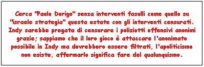 Casella di testo: Cerca "Paolo Dorigo" senza interventi fasulli come quello su "israele strategia" questa estate con gli interventi censurati. Indy sarebbe pregata di censurare i poliziotti offensivi anonimi grazie; sappiamo che il loro gioco  attaccare l'anonimato possibile in Indy ma dovrebbero essere filtrati, l'apoliticismo non esiste, affermarlo significa fare del qualunquismo.
